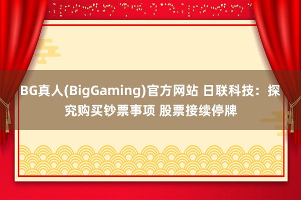 BG真人(BigGaming)官方网站 日联科技：探究购买钞票事项 股票接续停牌