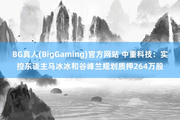 BG真人(BigGaming)官方网站 中重科技：实控东谈主马冰冰和谷峰兰规划质押264万股