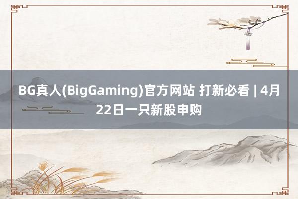 BG真人(BigGaming)官方网站 打新必看 | 4月22日一只新股申购