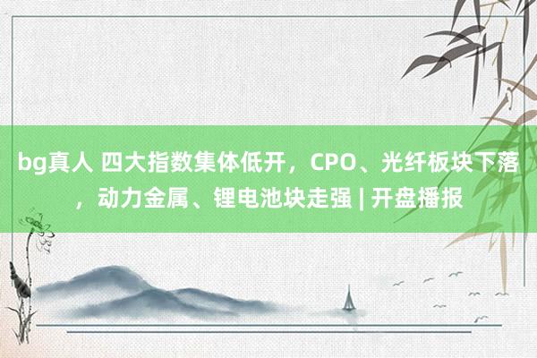bg真人 四大指数集体低开，CPO、光纤板块下落，动力金属、锂电池块走强 | 开盘播报