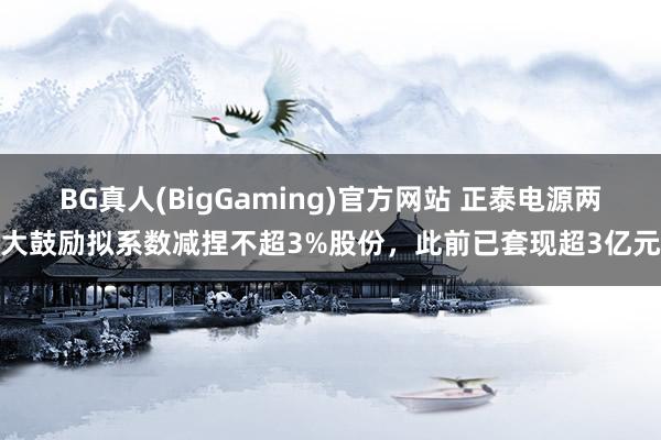 BG真人(BigGaming)官方网站 正泰电源两大鼓励拟系数减捏不超3%股份，此前已套现超3亿元