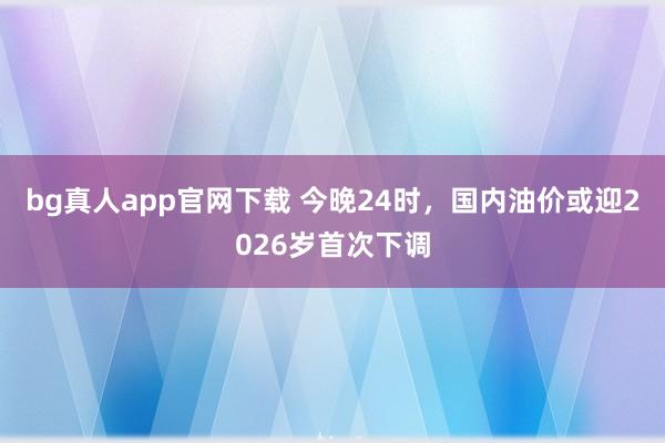bg真人app官网下载 今晚24时，国内油价或迎2026岁首次下调