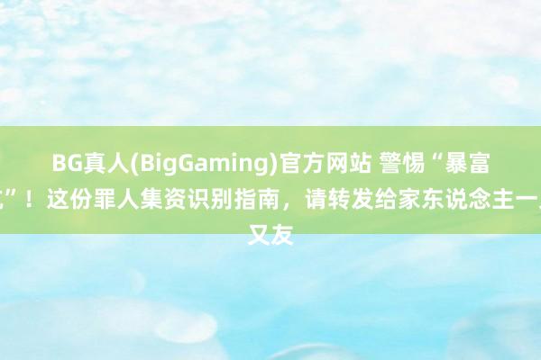 BG真人(BigGaming)官方网站 警惕“暴富陷坑”！这份罪人集资识别指南，请转发给家东说念主一又友
