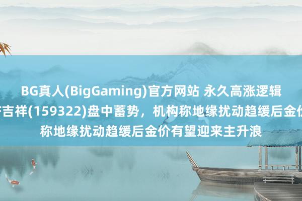 BG真人(BigGaming)官方网站 永久高涨逻辑未变，黄金股ETF吉祥(159322)盘中蓄势，机构称地缘扰动趋缓后金价有望迎来主升浪