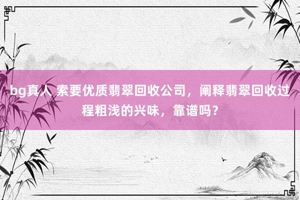 bg真人 索要优质翡翠回收公司，阐释翡翠回收过程粗浅的兴味，靠谱吗？