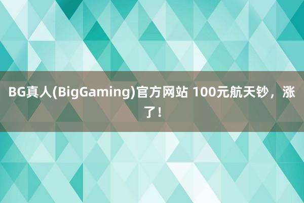 BG真人(BigGaming)官方网站 100元航天钞，涨了！