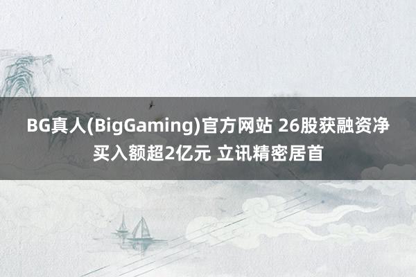 BG真人(BigGaming)官方网站 26股获融资净买入额超2亿元 立讯精密居首