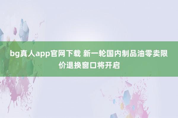 bg真人app官网下载 新一轮国内制品油零卖限价退换窗口将开启