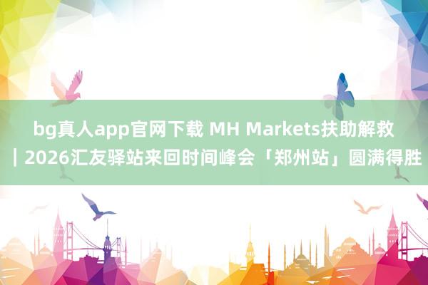 bg真人app官网下载 MH Markets扶助解救｜2026汇友驿站来回时间峰会「郑州站」圆满得胜