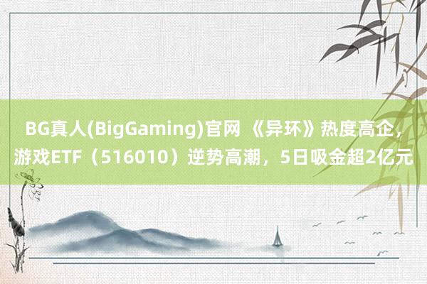 BG真人(BigGaming)官网 《异环》热度高企，游戏ETF（516010）逆势高潮，5日吸金超2亿元