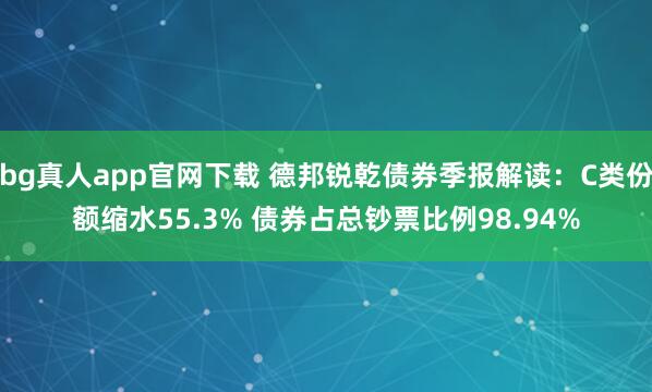 bg真人app官网下载 德邦锐乾债券季报解读：C类份额缩水55.3% 债券占总钞票比例98.94%