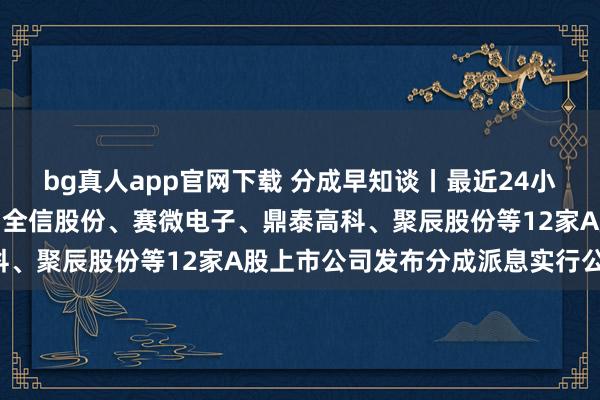 bg真人app官网下载 分成早知谈丨最近24小时，双汇发展、新宙邦、全信股份、赛微电子、鼎泰高科、聚辰股份等12家A股上市公司发布分成派息实行公告！