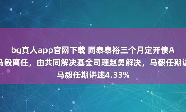 bg真人app官网下载 同泰泰裕三个月定开债A基金司理马毅离任，由共同解决基金司理赵勇解决，马毅任期讲述4.33%
