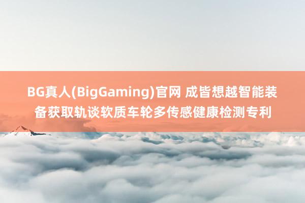BG真人(BigGaming)官网 成皆想越智能装备获取轨谈软质车轮多传感健康检测专利