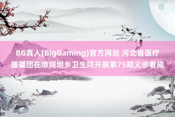 BG真人(BigGaming)官方网站 河北省医疗援疆团在墩阔坦乡卫生院开展第75期义诊看成