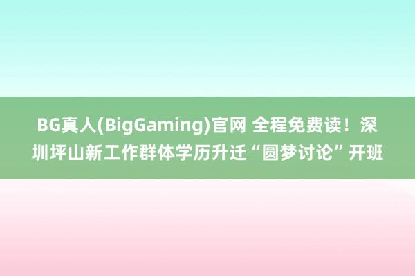 BG真人(BigGaming)官网 全程免费读！深圳坪山新工作群体学历升迁“圆梦讨论”开班