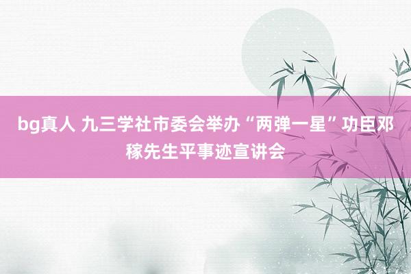 bg真人 九三学社市委会举办“两弹一星”功臣邓稼先生平事迹宣讲会