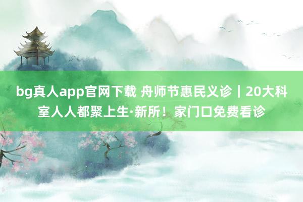 bg真人app官网下载 舟师节惠民义诊｜20大科室人人都聚上生·新所！家门口免费看诊
