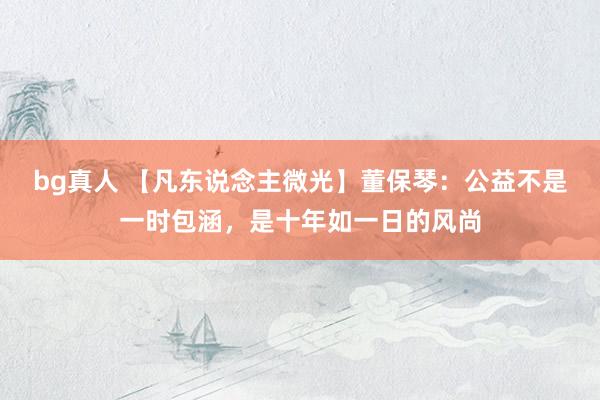 bg真人 【凡东说念主微光】董保琴：公益不是一时包涵，是十年如一日的风尚
