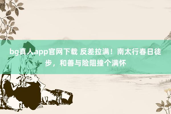 bg真人app官网下载 反差拉满！南太行春日徒步，和善与险阻撞个满怀
