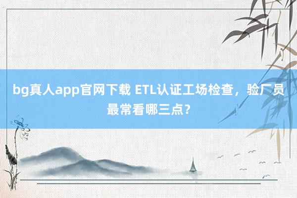 bg真人app官网下载 ETL认证工场检查，验厂员最常看哪三点？