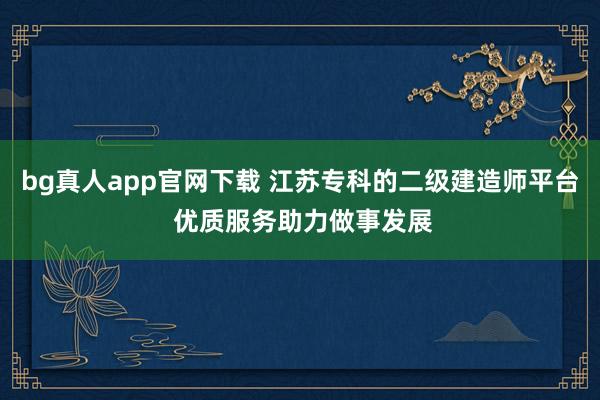 bg真人app官网下载 江苏专科的二级建造师平台 优质服务助力做事发展