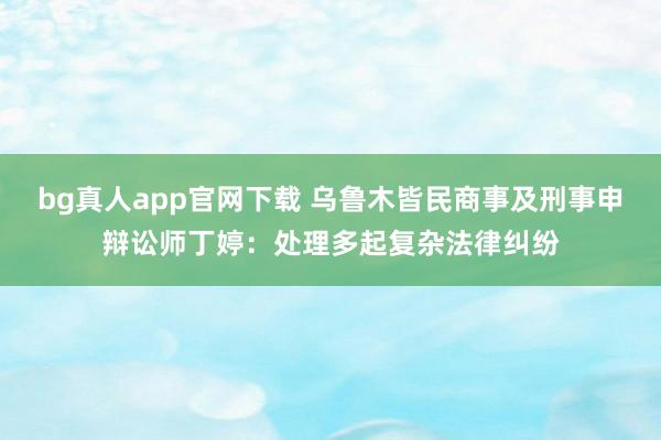 bg真人app官网下载 乌鲁木皆民商事及刑事申辩讼师丁婷：处理多起复杂法律纠纷