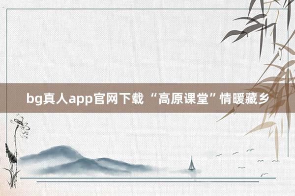 bg真人app官网下载 “高原课堂”情暖藏乡