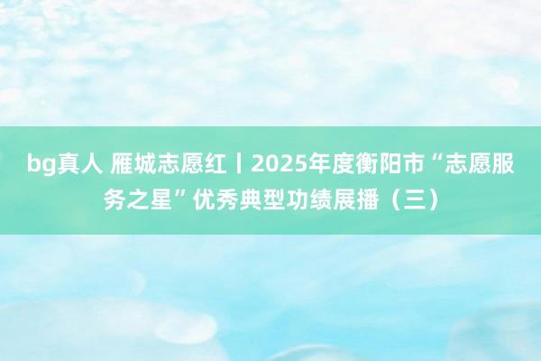 bg真人 雁城志愿红丨2025年度衡阳市“志愿服务之星”优秀典型功绩展播（三）