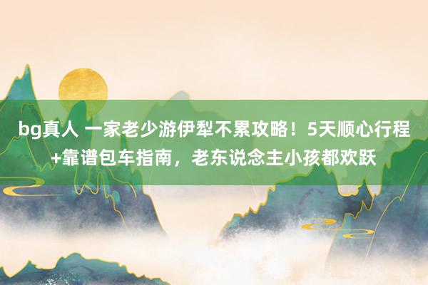 bg真人 一家老少游伊犁不累攻略！5天顺心行程+靠谱包车指南，老东说念主小孩都欢跃
