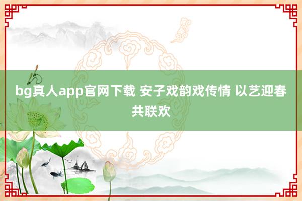 bg真人app官网下载 安子戏韵戏传情 以艺迎春共联欢