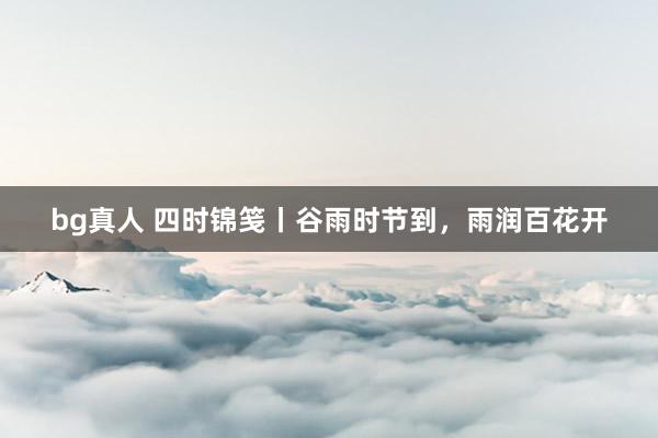 bg真人 四时锦笺丨谷雨时节到，雨润百花开