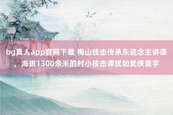 bg真人app官网下载 梅山技击传承东说念主讲课，海拔1300余米的村小技击课犹如武侠寰宇