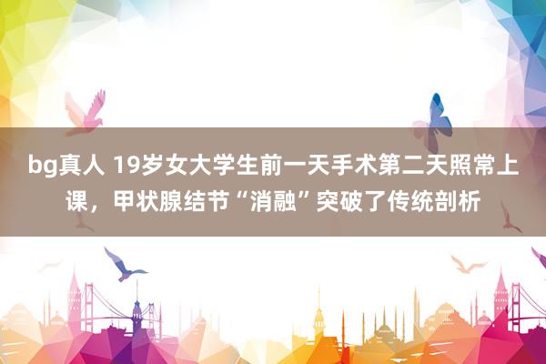 bg真人 19岁女大学生前一天手术第二天照常上课，甲状腺结节“消融”突破了传统剖析