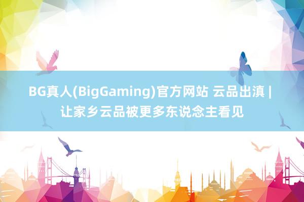 BG真人(BigGaming)官方网站 云品出滇 | 让家乡云品被更多东说念主看见