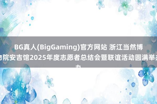 BG真人(BigGaming)官方网站 浙江当然博物院安吉馆2025年度志愿者总结会暨联谊活动圆满举办