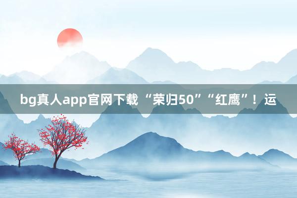 bg真人app官网下载 “荣归50”“红鹰”！运