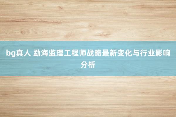 bg真人 勐海监理工程师战略最新变化与行业影响分析