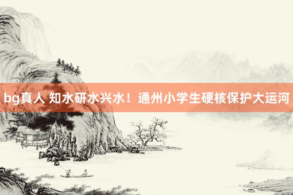 bg真人 知水研水兴水！通州小学生硬核保护大运河