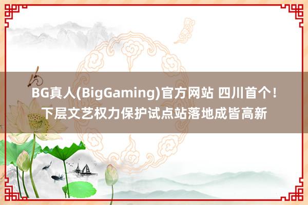 BG真人(BigGaming)官方网站 四川首个！下层文艺权力保护试点站落地成皆高新