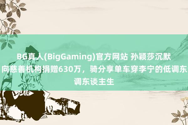 BG真人(BigGaming)官方网站 孙颖莎沉默奉献：向慈善机构捐赠630万，骑分享单车穿李宁的低调东谈主生