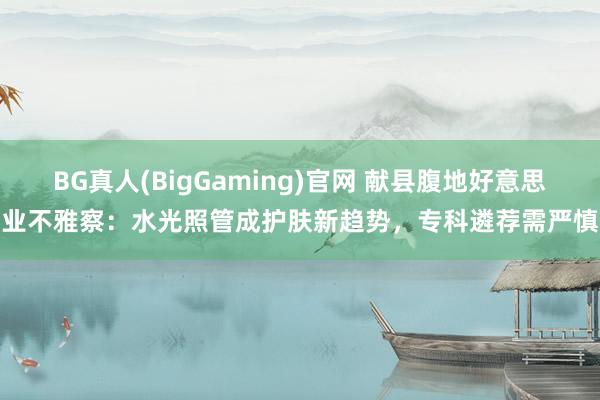 BG真人(BigGaming)官网 献县腹地好意思业不雅察：水光照管成护肤新趋势，专科遴荐需严慎