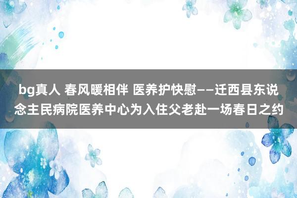 bg真人 春风暖相伴 医养护快慰——迁西县东说念主民病院医养中心为入住父老赴一场春日之约