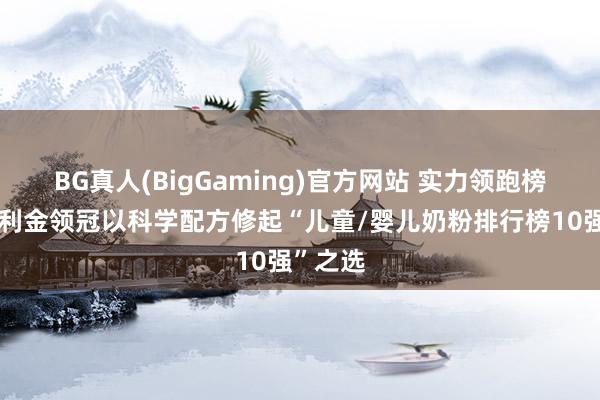 BG真人(BigGaming)官方网站 实力领跑榜单！伊利金领冠以科学配方修起“儿童/婴儿奶粉排行榜10强”之选