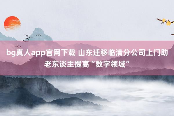 bg真人app官网下载 山东迁移临清分公司上门助老东谈主提高“数字领域”