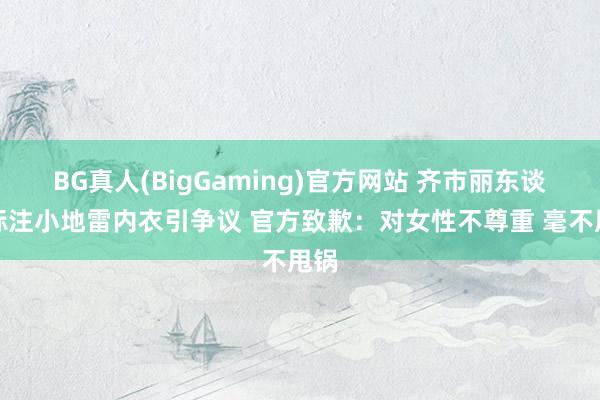 BG真人(BigGaming)官方网站 齐市丽东谈主标注小地雷内衣引争议 官方致歉：对女性不尊重 毫不甩锅