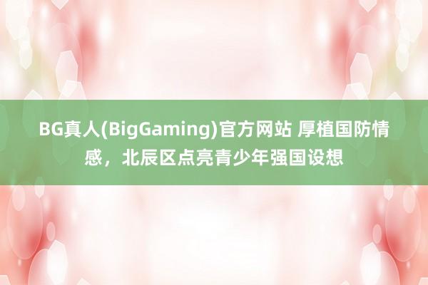 BG真人(BigGaming)官方网站 厚植国防情感，北辰区点亮青少年强国设想