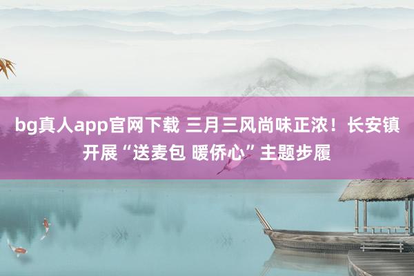 bg真人app官网下载 三月三风尚味正浓！长安镇开展“送麦包 暖侨心”主题步履