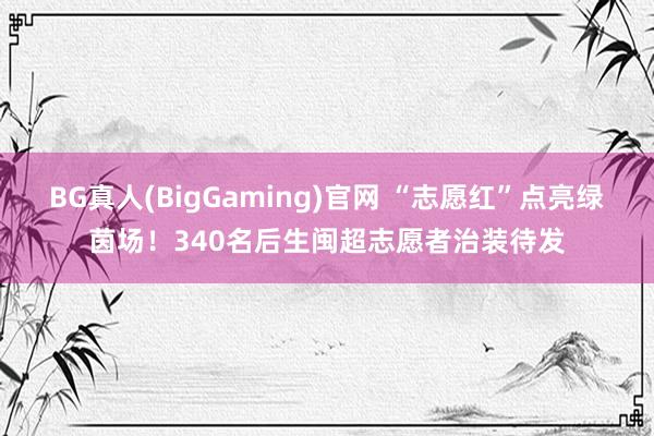 BG真人(BigGaming)官网 “志愿红”点亮绿茵场！340名后生闽超志愿者治装待发