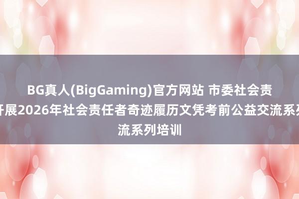 BG真人(BigGaming)官方网站 市委社会责任部开展2026年社会责任者奇迹履历文凭考前公益交流系列培训